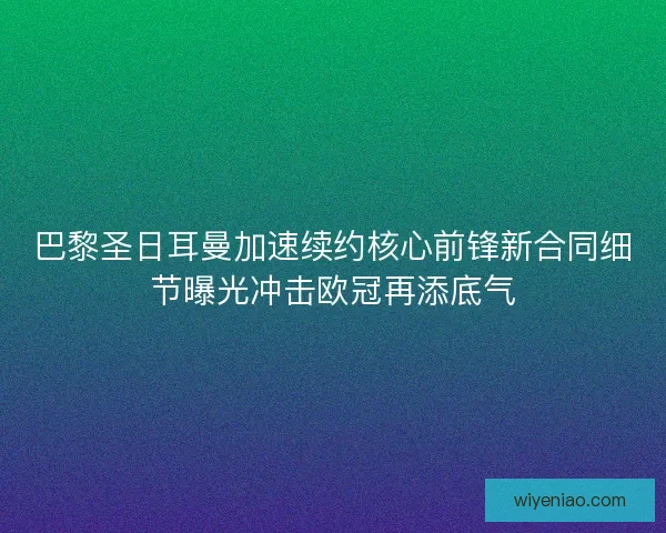 巴黎圣日耳曼加速续约核心前锋新合同细节曝光冲击欧冠再添底气