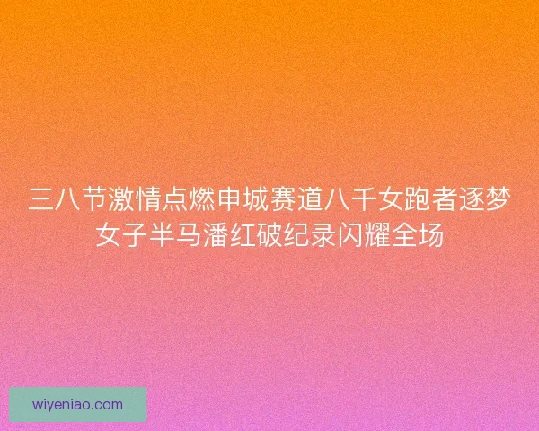 三八节激情点燃申城赛道八千女跑者逐梦女子半马潘红破纪录闪耀全场