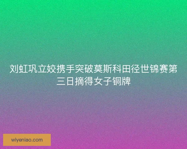 刘虹巩立姣携手突破莫斯科田径世锦赛第三日摘得女子铜牌