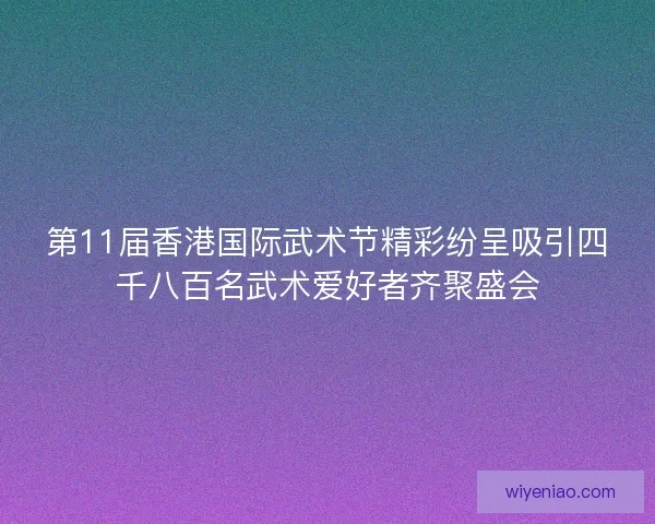 第11届香港国际武术节精彩纷呈吸引四千八百名武术爱好者齐聚盛会